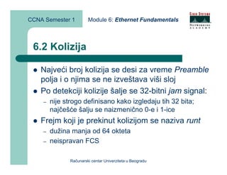 CCNA Semester 1         Module 6: Ethernet Fundamentals



 6.2 Kolizija

    Najveći broj kolizija se desi za vreme Preamble
    polja i o njima se ne izveštava viši sloj
    Po detekciji kolizije šalje se 32-bitni jam signal:
    –   nije strogo definisano kako izgledaju tih 32 bita;
        najčešće šalju se naizmenično 0-e i 1-ice
    Frejm koji je prekinut kolizijom se naziva runt
    –   dužina manja od 64 okteta
    –   neispravan FCS

               Računarski centar Univerziteta u Beogradu
 