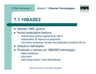 CCNA Semester 1          Module 7: Ethernet Technologies



 7.1 10BASE2
    Nastala 1985. godine
    Koristi koaksijalne kablove
    –   maksimalna dužina segmenta je 185 m
    –   maksimalno 30 stanica na segmentu
    –   minimalno rastojanje između dva priključka na kabl je 50 cm
    Isključivo half-duplex
    Prednosti u odnosu na 10BASE5 tehnologiju:
    –   lakša instalacija
    –   niža cena
    –   kabl manje težine i veće fleksibilnosti


                Računarski centar Univerziteta u Beogradu
 