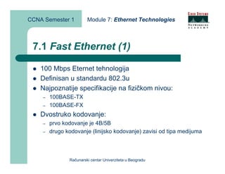CCNA Semester 1         Module 7: Ethernet Technologies



 7.1 Fast Ethernet (1)

    100 Mbps Eternet tehnologija
    Definisan u standardu 802.3u
    Najpoznatije specifikacije na fizičkom nivou:
    –   100BASE-TX
    –   100BASE-FX
    Dvostruko kodovanje:
    –   prvo kodovanje je 4B/5B
    –   drugo kodovanje (linijsko kodovanje) zavisi od tipa medijuma



               Računarski centar Univerziteta u Beogradu
 