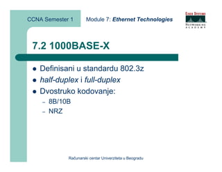 CCNA Semester 1       Module 7: Ethernet Technologies



 7.2 1000BASE-X

    Definisani u standardu 802.3z
    half-duplex i full-duplex
    Dvostruko kodovanje:
    –   8B/10B
    –   NRZ




             Računarski centar Univerziteta u Beogradu
 