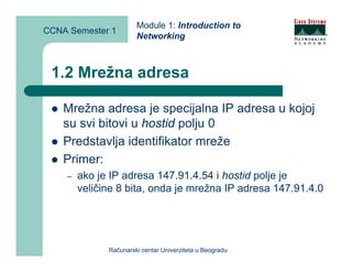 Module 1: Introduction to
CCNA Semester 1
                       Networking



 1.2 Mrežna adresa

    Mrežna adresa je specijalna IP adresa u kojoj
    su svi bitovi u hostid polju 0
    Predstavlja identifikator mreže
    Primer:
    –   ako je IP adresa 147.91.4.54 i hostid polje je
        veličine 8 bita, onda je mrežna IP adresa 147.91.4.0




              Računarski centar Univerziteta u Beogradu
 