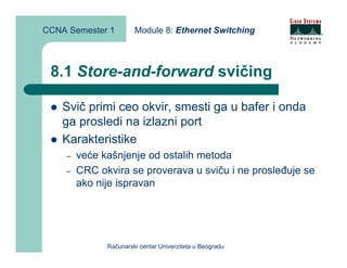 CCNA Semester 1        Module 8: Ethernet Switching



 8.1 Store-and-forward svičing

    Svič primi ceo okvir, smesti ga u bafer i onda
    ga prosledi na izlazni port
    Karakteristike
    –   veće kašnjenje od ostalih metoda
    –   CRC okvira se proverava u sviču i ne prosleđuje se
        ako nije ispravan




              Računarski centar Univerziteta u Beogradu
 