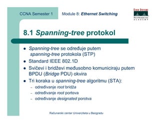 CCNA Semester 1         Module 8: Ethernet Switching



 8.1 Spanning-tree protokol

    Spanning-tree se određuje putem
    spanning-tree protokola (STP)
    Standard IEEE 802.1D
    Svičevi i bridževi međusobno komuniciraju putem
    BPDU (Bridge PDU) okvira
    Tri koraka u spanning-tree algoritmu (STA):
    –   određivanje root bridža
    –   određivanje root portova
    –   određivanje designated porotva


               Računarski centar Univerziteta u Beogradu
 