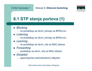 CCNA Semester 1          Module 8: Ethernet Switching



 8.1 STP stanja portova (1)
    Blocking
    –   ne prosleđuju se okviri, primaju se BPDU-ovi
    Listening
    –   ne prosleđuju se okviri, primaju se BPDU-ovi
    Learning
    –   ne prosleđuju se okviri, uče se MAC adrese
    Forwarding
    –   prosleđuju se okviri, uče se MAC adrese
    Disabled
    –   spanning-tree administrativno isključen


                Računarski centar Univerziteta u Beogradu
 