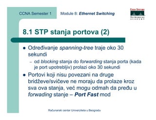 CCNA Semester 1        Module 8: Ethernet Switching



 8.1 STP stanja portova (2)

    Određivanje spanning-tree traje oko 30
    sekundi
    –   od blocking stanja do forwarding stanja porta (kada
        je port upotrebljiv) prolazi oko 30 sekundi
    Portovi koji nisu povezani na druge
    bridževe/svičeve ne moraju da prolaze kroz
    sva ova stanja, već mogu odmah da pređu u
    forwading stanje – Port Fast mod

              Računarski centar Univerziteta u Beogradu
 