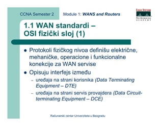 CCNA Semester 2        Module 1: WANS and Routers


 1.1 WAN standardi –
 OSI fizički sloj (1)

    Protokoli fizičkog nivoa definišu električne,
    mehaničke, operacione i funkcionalne
    konekcije za WAN servise
    Opisuju interfejs između
    –   uređaja na strani korisnika (Data Terminating
        Equipment – DTE)
    –   uređaja na strani servis provajdera (Data Circuit-
        terminating Equipment – DCE)


              Računarski centar Univerziteta u Beogradu
 