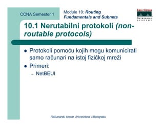 Module 10: Routing
CCNA Semester 1
                      Fundamentals and Subnets

 10.1 Nerutabilni protokoli (non-
 routable protocols)

    Protokoli pomoću kojih mogu komunicirati
    samo računari na istoj fizičkoj mreži
    Primeri:
    –   NetBEUI




             Računarski centar Univerziteta u Beogradu
 