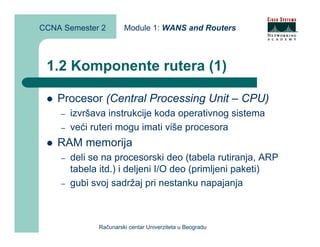 CCNA Semester 2        Module 1: WANS and Routers



 1.2 Komponente rutera (1)

    Procesor (Central Processing Unit – CPU)
    –   izvršava instrukcije koda operativnog sistema
    –   veći ruteri mogu imati više procesora
    RAM memorija
    –   deli se na procesorski deo (tabela rutiranja, ARP
        tabela itd.) i deljeni I/O deo (primljeni paketi)
    –   gubi svoj sadržaj pri nestanku napajanja



              Računarski centar Univerziteta u Beogradu
 
