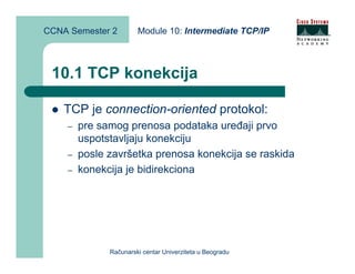 CCNA Semester 2        Module 10: Intermediate TCP/IP



 10.1 TCP konekcija

    TCP je connection-oriented protokol:
    –   pre samog prenosa podataka uređaji prvo
        uspotstavljaju konekciju
    –   posle završetka prenosa konekcija se raskida
    –   konekcija je bidirekciona




              Računarski centar Univerziteta u Beogradu
 