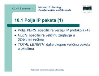 Module 10: Routing
CCNA Semester 1
                      Fundamentals and Subnets



 10.1 Polja IP paketa (1)

    Polje VERS specificira verziju IP protokola (4)
    HLEN specificira veličinu zaglavlja u
    32-bitnim rečima
    TOTAL LENGTH dalje ukupnu veličinu paketa
    u oktetima




             Računarski centar Univerziteta u Beogradu
 