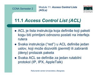 Module 11: Access Control Lists
CCNA Semester 2
                      (ACLs)



 11.1 Access Control List (ACL)

    ACL je lista instrukcija koja definiše koji paketi
    kogu biti primljeni odnosno poslati na interfejs
    rutera
    Svaka instrukcija (“red”) u ACL definiše jedan
    uslov, koji može dozvoliti (permit) ili zabraniti
    (deny) prolazak paketa
    Svaka ACL se definiše za jedan rutabilni
    protokol (IP, IPX, AppleTalk)

             Računarski centar Univerziteta u Beogradu
 