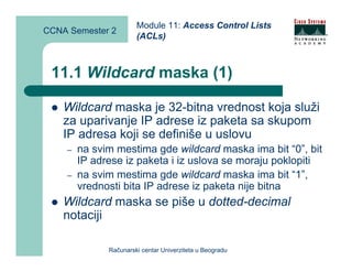 Module 11: Access Control Lists
CCNA Semester 2
                       (ACLs)



 11.1 Wildcard maska (1)

    Wildcard maska je 32-bitna vrednost koja služi
    za uparivanje IP adrese iz paketa sa skupom
    IP adresa koji se definiše u uslovu
    –   na svim mestima gde wildcard maska ima bit “0”, bit
        IP adrese iz paketa i iz uslova se moraju poklopiti
    –   na svim mestima gde wildcard maska ima bit “1”,
        vrednosti bita IP adrese iz paketa nije bitna
    Wildcard maska se piše u dotted-decimal
    notaciji

              Računarski centar Univerziteta u Beogradu
 