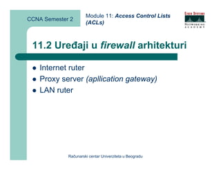 Module 11: Access Control Lists
CCNA Semester 2
                      (ACLs)



 11.2 Uređaji u firewall arhitekturi

    Internet ruter
    Proxy server (apllication gateway)
    LAN ruter




             Računarski centar Univerziteta u Beogradu
 