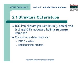 CCNA Semester 2        Module 2: Introduction to Routers



 2.1 Struktura CLI pristupa

    IOS ima hijerarhijsku strukturu tj. postoji veći
    broj različitih modova u kojima se unose
    komande
    Osnovna podela modova:
    –   EXEC modovi
    –   konfiguracioni modovi




              Računarski centar Univerziteta u Beogradu
 