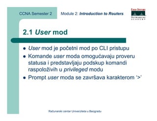 CCNA Semester 2       Module 2: Introduction to Routers



 2.1 User mod

    User mod je početni mod po CLI pristupu
    Komande user moda omogućavaju proveru
    statusa i predstavljaju podskup komandi
    raspoloživih u privileged modu
    Prompt user moda se završava karakterom ‘>’




             Računarski centar Univerziteta u Beogradu
 