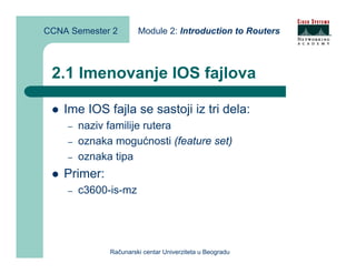 CCNA Semester 2        Module 2: Introduction to Routers



 2.1 Imenovanje IOS fajlova

    Ime IOS fajla se sastoji iz tri dela:
    –   naziv familije rutera
    –   oznaka mogućnosti (feature set)
    –   oznaka tipa
    Primer:
    –   c3600-is-mz




              Računarski centar Univerziteta u Beogradu
 