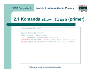 CCNA Semester 2         Module 2: Introduction to Routers



 2.1 Komanda show flash (primer)
       cisco-bgp>show flash

       System flash directory:
       File Length    Name/status
         1   19048856 c3660-is-mz.123-1.bin
       [19048920 bytes used, 14505512 available, 33554432 total]
       32768K bytes of processor board System flash (Read/Write)




               Računarski centar Univerziteta u Beogradu
 