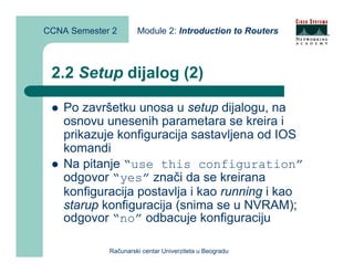 CCNA Semester 2       Module 2: Introduction to Routers



 2.2 Setup dijalog (2)

    Po završetku unosa u setup dijalogu, na
    osnovu unesenih parametara se kreira i
    prikazuje konfiguracija sastavljena od IOS
    komandi
    Na pitanje “use this configuration”
    odgovor “yes” znači da se kreirana
    konfiguracija postavlja i kao running i kao
    starup konfiguracija (snima se u NVRAM);
    odgovor “no” odbacuje konfiguraciju

             Računarski centar Univerziteta u Beogradu
 