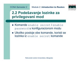 CCNA Semester 2       Module 2: Introduction to Routers


 2.2 Podešavanje lozinke za
 privilegovani mod

    Komande enable secret i enable
    password u konfiguracionom modu
    Ukoliko postoje obe komande, koristi se
    lozinka iz enable secret komande




             Računarski centar Univerziteta u Beogradu
 