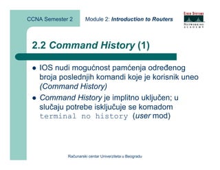 CCNA Semester 2       Module 2: Introduction to Routers



 2.2 Command History (1)

    IOS nudi mogućnost pamćenja određenog
    broja poslednjih komandi koje je korisnik uneo
    (Command History)
    Command History je implitno uključen; u
    slučaju potrebe isključuje se komadom
    terminal no history (user mod)




             Računarski centar Univerziteta u Beogradu
 