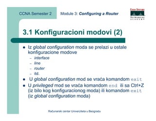 CCNA Semester 2          Module 3: Configuring a Router



 3.1 Konfiguracioni modovi (2)
    Iz global configuration moda se prelazi u ostale
    konfiguracione modove
    –   interface
    –   line
    –   router
    –   itd.
     U global configuration mod se vraća komandom exit
    U privileged mod se vraća komandom end ili sa Ctrl+Z
    (iz bilo kog konfiguracionog moda) ili komandom exit
    (iz global configuration moda)


                Računarski centar Univerziteta u Beogradu
 