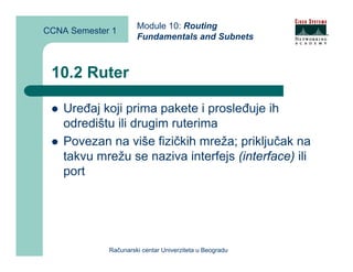 Module 10: Routing
CCNA Semester 1
                      Fundamentals and Subnets



 10.2 Ruter

    Uređaj koji prima pakete i prosleđuje ih
    odredištu ili drugim ruterima
    Povezan na više fizičkih mreža; priključak na
    takvu mrežu se naziva interfejs (interface) ili
    port




             Računarski centar Univerziteta u Beogradu
 