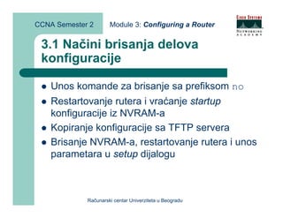CCNA Semester 2       Module 3: Configuring a Router


 3.1 Načini brisanja delova
 konfiguracije

    Unos komande za brisanje sa prefiksom no
    Restartovanje rutera i vraćanje startup
    konfiguracije iz NVRAM-a
    Kopiranje konfiguracije sa TFTP servera
    Brisanje NVRAM-a, restartovanje rutera i unos
    parametara u setup dijalogu



             Računarski centar Univerziteta u Beogradu
 