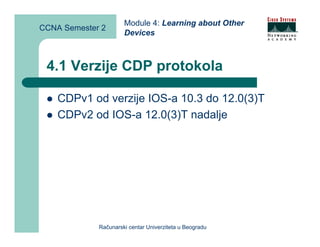 Module 4: Learning about Other
CCNA Semester 2
                      Devices



 4.1 Verzije CDP protokola

    CDPv1 od verzije IOS-a 10.3 do 12.0(3)T
    CDPv2 od IOS-a 12.0(3)T nadalje




             Računarski centar Univerziteta u Beogradu
 