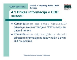 Module 4: Learning about Other
CCNA Semester 2
                      Devices

 4.1 Prikaz informacija o CDP
 susedu

    Komanda show cdp entry <deviceID>
    prikazuje sve informacije o CDP susedu sa
    datim imenom
    Komanda show cdp neighbors detail
    prikazuje informacije na takav način o svim
    CDP susedima



             Računarski centar Univerziteta u Beogradu
 