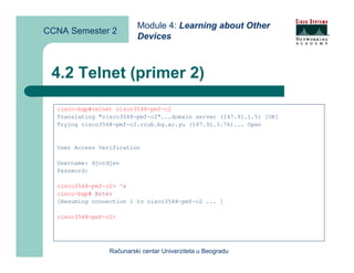 Module 4: Learning about Other
CCNA Semester 2
                          Devices



 4.2 Telnet (primer 2)

  cisco-bgp#telnet cisco3548-pmf-c2
  Translating "cisco3548-pmf-c2"...domain server (147.91.1.5) [OK]
  Trying cisco3548-pmf-c2.rcub.bg.ac.yu (147.91.3.76)... Open


  User Access Verification

  Username: djordjev
  Password:

  cisco3548-pmf-c2> ^x
  cisco-bgp# Enter
  [Resuming connection 1 to cisco3548-pmf-c2 ... ]

  cisco3548-pmf-c2>




                 Računarski centar Univerziteta u Beogradu
 
