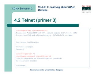 Module 4: Learning about Other
CCNA Semester 2
                          Devices



 4.2 Telnet (primer 3)

  cisco-bgp#telnet cisco3548-pmf-c2
  Translating "cisco3548-pmf-c2"...domain server (147.91.1.5) [OK]
  Trying cisco3548-pmf-c2.rcub.bg.ac.yu (147.91.3.76)... Open
                                       ^x




  User Access Verification

  Username: djordjev
  Password:

  cisco3548-pmf-c2> ^x
  cisco-bgp#disconnect cisco3548-pmf-c2
  Closing connection to cisco3548-pmf-c2 [confirm]
  Deleting login session

  cisco-bgp#

                 Računarski centar Univerziteta u Beogradu
 