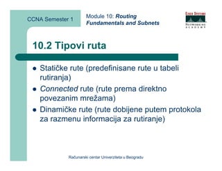 Module 10: Routing
CCNA Semester 1
                      Fundamentals and Subnets



 10.2 Tipovi ruta

    Statičke rute (predefinisane rute u tabeli
    rutiranja)
    Connected rute (rute prema direktno
    povezanim mrežama)
    Dinamičke rute (rute dobijene putem protokola
    za razmenu informacija za rutiranje)



             Računarski centar Univerziteta u Beogradu
 