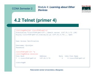 Module 4: Learning about Other
CCNA Semester 2
                            Devices



 4.2 Telnet (primer 4)

  cisco-bgp#telnet cisco3548-pmf-c2
  Translating "cisco3548-pmf-c2"...domain server (147.91.1.5) [OK]
  Trying cisco3548-pmf-c2.rcub.bg.ac.yu (147.91.3.76)... Open
                                       ^x




  User Access Verification

  Username: djordjev
  Password:

  cisco3548-pmf-c2> ^x
  cisco-bgp#show sessions
  Conn Host                  Address                Byte     Idle Conn Name
  * 1 cisco3548-pmf-c2       147.91.3.76               0        0 cisco3548-pmf-c2

  cisco-bgp#



                 Računarski centar Univerziteta u Beogradu
 