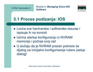 Module 5: Managing Cisco IOS
CCNA Semester 2
                      Software



 5.1 Proces podizanja: IOS

    Locira sve hardverske i softverske resurse i
    ispisuje ih na konzoli
    Uzima startup konfiguraciju iz NVRAM
    memorije i počinje svoj rad
    U slučaju da je NVRAM prazan pokreće se
    dijalog za inicijalno konfigurisanje rutera (setup
    dialog)


             Računarski centar Univerziteta u Beogradu
 