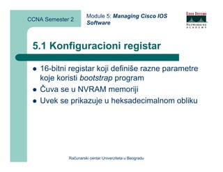 Module 5: Managing Cisco IOS
CCNA Semester 2
                      Software



 5.1 Konfiguracioni registar

    16-bitni registar koji definiše razne parametre
    koje koristi bootstrap program
    Čuva se u NVRAM memoriji
    Uvek se prikazuje u heksadecimalnom obliku




             Računarski centar Univerziteta u Beogradu
 