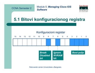 Module 5: Managing Cisco IOS
CCNA Semester 2
                           Software



 5.1 Bitovi konfiguracionog registra

                           Konfiguracioni registar
  15   14   13   12   11    10    9     8     7     6        5   4   3   2   1    0




                              Break            Ignore                Boot polje
                              Disabled         NVRAM
                              bit              bit


                 Računarski centar Univerziteta u Beogradu
 