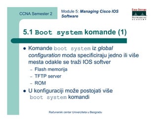 Module 5: Managing Cisco IOS
CCNA Semester 2
                       Software



 5.1 Boot system komande (1)

    Komande boot system iz global
    configuration moda specificiraju jedno ili više
    mesta odakle se traži IOS softver
    –   Flash memorija
    –   TFTP server
    –   ROM
    U konfiguraciji može postojati više
    boot system komandi

              Računarski centar Univerziteta u Beogradu
 