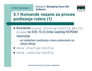 Module 5: Managing Cisco IOS
CCNA Semester 2
                       Software

 5.1 Komande vezane za proces
 podizanja rutera (1)

    Komanda erase startup-config (write
    erase na IOS 10.3) briše sadržaj NVRAM
    memorije
    –   pri sledećem podizanju rutera pokrenuće se
        setup dialog
    show startup-config
    show running-config


              Računarski centar Univerziteta u Beogradu
 