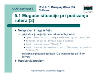Module 5: Managing Cisco IOS
CCNA Semester 2
                         Software

 5.1 Moguće situacije pri podizanju
 rutera (3)

    Neispravan image u flešu
    –   pri podizanju se javlja neka od sledećih poruka:
           open: read error...requested 0x4 bytes, got 0x0
           trouble reading device magic number
           boot: cannot open "flash:"
           boot: cannot determine first file name on device
           "flash:"ú
    –   potrebno je prebaciti ispravan IOS image u fleš sa TFTP
        servera
    Hardverski problem


                Računarski centar Univerziteta u Beogradu
 