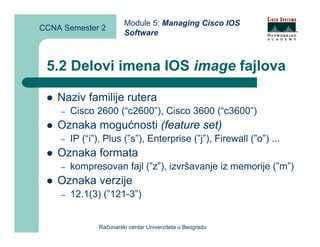 Module 5: Managing Cisco IOS
CCNA Semester 2
                        Software



 5.2 Delovi imena IOS image fajlova

    Naziv familije rutera
    –   Cisco 2600 (“c2600”), Cisco 3600 (“c3600”)
    Oznaka mogućnosti (feature set)
    –   IP (“i”), Plus (”s”), Enterprise (”j”), Firewall (”o”) ...
    Oznaka formata
    –   kompresovan fajl (”z”), izvršavanje iz memorije (”m”)
    Oznaka verzije
    –   12.1(3) (”121-3”)


               Računarski centar Univerziteta u Beogradu
 