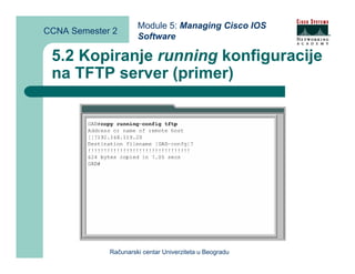 Module 5: Managing Cisco IOS
CCNA Semester 2
                      Software

 5.2 Kopiranje running konfiguracije
 na TFTP server (primer)




             Računarski centar Univerziteta u Beogradu
 