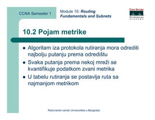 Module 10: Routing
CCNA Semester 1
                      Fundamentals and Subnets



 10.2 Pojam metrike

    Algoritam iza protokola rutiranja mora odrediti
    najbolju putanju prema odredištu
    Svaka putanja prema nekoj mreži se
    kvantifikuje podatkom zvani metrika
    U tabelu rutiranja se postavlja ruta sa
    najmanjom metrikom



             Računarski centar Univerziteta u Beogradu
 