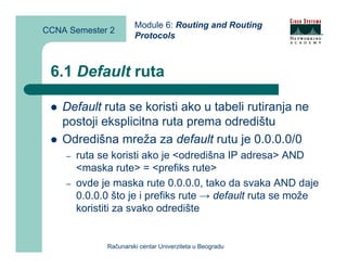 Module 6: Routing and Routing
CCNA Semester 2
                       Protocols



 6.1 Default ruta

    Default ruta se koristi ako u tabeli rutiranja ne
    postoji eksplicitna ruta prema odredištu
    Odredišna mreža za default rutu je 0.0.0.0/0
    –   ruta se koristi ako je <odredišna IP adresa> AND
        <maska rute> = <prefiks rute>
    –   ovde je maska rute 0.0.0.0, tako da svaka AND daje
        0.0.0.0 što je i prefiks rute → default ruta se može
        koristiti za svako odredište


              Računarski centar Univerziteta u Beogradu
 