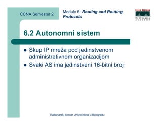 Module 6: Routing and Routing
CCNA Semester 2
                      Protocols



 6.2 Autonomni sistem

    Skup IP mreža pod jedinstvenom
    administrativnom organizacijom
    Svaki AS ima jedinstveni 16-bitni broj




             Računarski centar Univerziteta u Beogradu
 