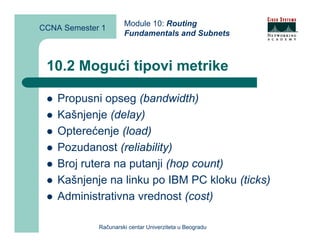 Module 10: Routing
CCNA Semester 1
                      Fundamentals and Subnets



 10.2 Mogući tipovi metrike

    Propusni opseg (bandwidth)
    Kašnjenje (delay)
    Opterećenje (load)
    Pozudanost (reliability)
    Broj rutera na putanji (hop count)
    Kašnjenje na linku po IBM PC kloku (ticks)
    Administrativna vrednost (cost)

             Računarski centar Univerziteta u Beogradu
 