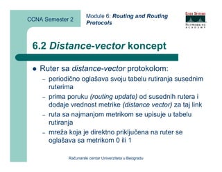Module 6: Routing and Routing
CCNA Semester 2
                       Protocols



 6.2 Distance-vector koncept

    Ruter sa distance-vector protokolom:
    –   periodično oglašava svoju tabelu rutiranja susednim
        ruterima
    –   prima poruku (routing update) od susednih rutera i
        dodaje vrednost metrike (distance vector) za taj link
    –   ruta sa najmanjom metrikom se upisuje u tabelu
        rutiranja
    –   mreža koja je direktno priključena na ruter se
        oglašava sa metrikom 0 ili 1

              Računarski centar Univerziteta u Beogradu
 