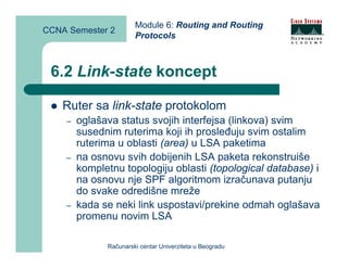 Module 6: Routing and Routing
CCNA Semester 2
                       Protocols



 6.2 Link-state koncept

    Ruter sa link-state protokolom
    –   oglašava status svojih interfejsa (linkova) svim
        susednim ruterima koji ih prosleđuju svim ostalim
        ruterima u oblasti (area) u LSA paketima
    –   na osnovu svih dobijenih LSA paketa rekonstruiše
        kompletnu topologiju oblasti (topological database) i
        na osnovu nje SPF algoritmom izračunava putanju
        do svake odredišne mreže
    –   kada se neki link uspostavi/prekine odmah oglašava
        promenu novim LSA

              Računarski centar Univerziteta u Beogradu
 