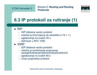 Module 6: Routing and Routing
CCNA Semester 2
                        Protocols



 6.3 IP protokoli za rutiranje (1)
    RIP
    –   IGP distance vector protokol
    –   metrika je broj hopova do odredišta (>15 = ∞)
    –   oglašavanje na svakih 30 s
    –   definisan u RFC 1058
    IGRP
    –   IGP distance vector protokol
    –   metrika je kombinacija propusnog
        opsega/kašnjenja/opterećenja/pouzdanosti
    –   oglašavanje na svakih 90 s
    –   Cisco proprietary protokol



               Računarski centar Univerziteta u Beogradu
 