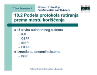 Module 10: Routing
CCNA Semester 1
                       Fundamentals and Subnets

 10.2 Podela protokola rutiranja
 prema mestu korišćenja

    U okviru autonomnog sistema
    –   RIP
    –   OSPF
    –   IGRP
    –   EIGRP
    Između autonomnih sistema
    –   BGP



              Računarski centar Univerziteta u Beogradu
 