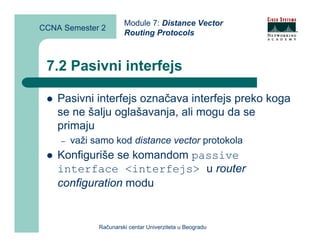 Module 7: Distance Vector
CCNA Semester 2
                       Routing Protocols



 7.2 Pasivni interfejs

    Pasivni interfejs označava interfejs preko koga
    se ne šalju oglašavanja, ali mogu da se
    primaju
    –   važi samo kod distance vector protokola
    Konfiguriše se komandom passive
    interface <interfejs> u router
    configuration modu


              Računarski centar Univerziteta u Beogradu
 
